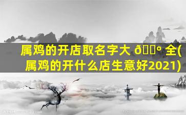 属鸡的开店取名字大 🌺 全(属鸡的开什么店生意好2021)